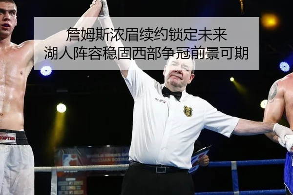 詹姆斯浓眉续约锁定未来 湖人阵容稳固西部争冠前景可期