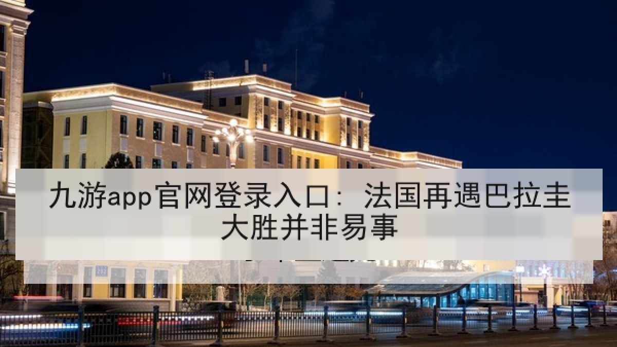 九游app官网登录入口: 法国再遇巴拉圭大胜并非易事